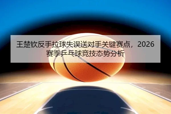 王楚钦反手拉球失误送对手关键赛点，2026赛季乒乓球竞技态势分析